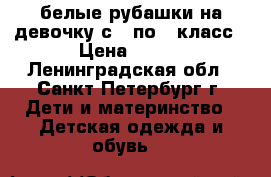 белые рубашки на девочку с 1 по 3 класс › Цена ­ 120 - Ленинградская обл., Санкт-Петербург г. Дети и материнство » Детская одежда и обувь   